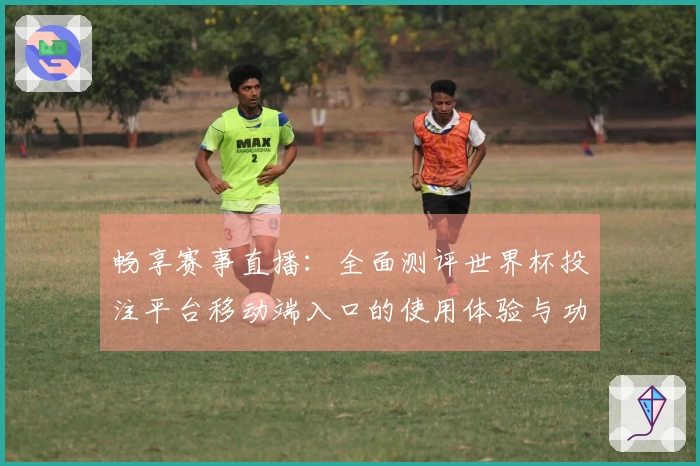 畅享赛事直播：全面测评世界杯投注平台移动端入口的使用体验与功能优势